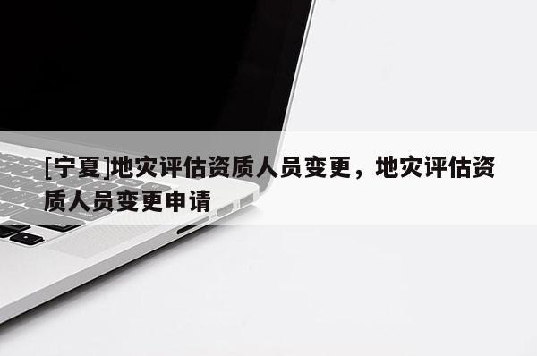 [寧夏]地災(zāi)評(píng)估資質(zhì)人員變更，地災(zāi)評(píng)估資質(zhì)人員變更申請(qǐng)