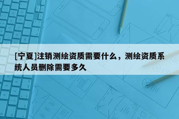 [寧夏]注銷(xiāo)測(cè)繪資質(zhì)需要什么，測(cè)繪資質(zhì)系統(tǒng)人員刪除需要多久