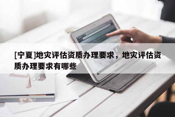 [寧夏]地災(zāi)評估資質(zhì)辦理要求，地災(zāi)評估資質(zhì)辦理要求有哪些