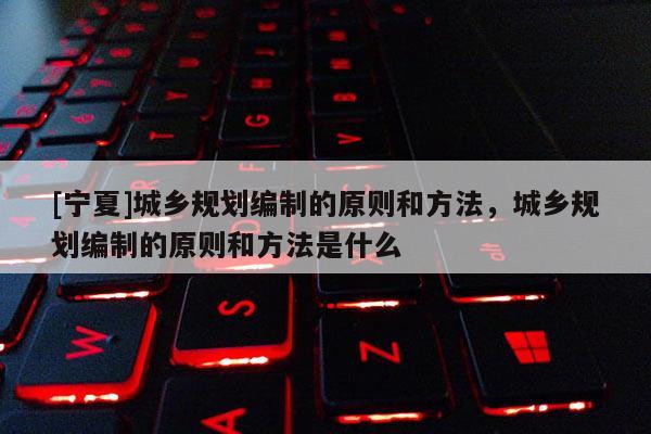 [寧夏]城鄉(xiāng)規(guī)劃編制的原則和方法，城鄉(xiāng)規(guī)劃編制的原則和方法是什么