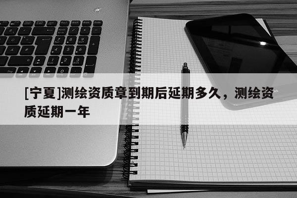 [寧夏]測繪資質(zhì)章到期后延期多久，測繪資質(zhì)延期一年