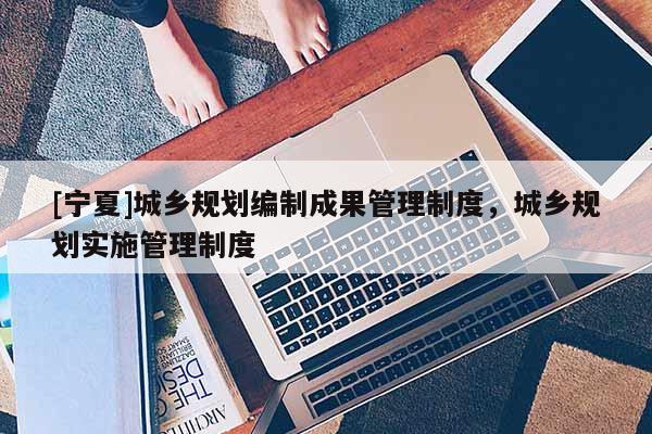 [寧夏]城鄉(xiāng)規(guī)劃編制成果管理制度，城鄉(xiāng)規(guī)劃實(shí)施管理制度
