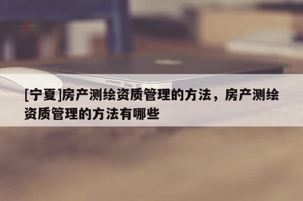 [寧夏]房產(chǎn)測繪資質(zhì)管理的方法，房產(chǎn)測繪資質(zhì)管理的方法有哪些