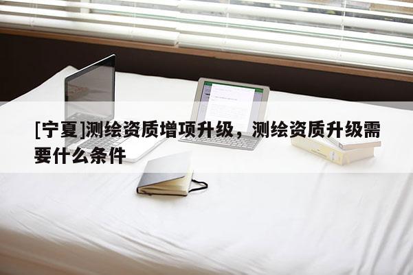 [寧夏]測繪資質(zhì)增項升級，測繪資質(zhì)升級需要什么條件