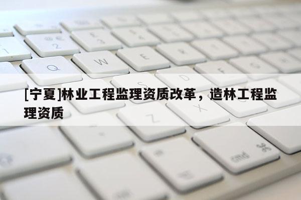 [寧夏]林業(yè)工程監(jiān)理資質改革，造林工程監(jiān)理資質