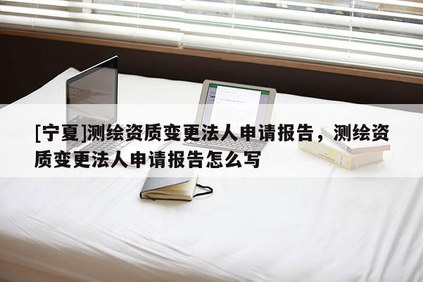 [寧夏]測繪資質(zhì)變更法人申請報告，測繪資質(zhì)變更法人申請報告怎么寫