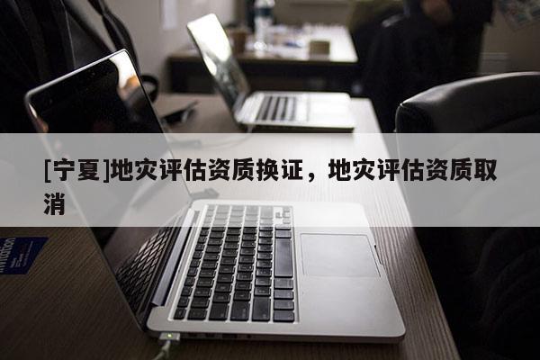 [寧夏]地災(zāi)評(píng)估資質(zhì)換證，地災(zāi)評(píng)估資質(zhì)取消