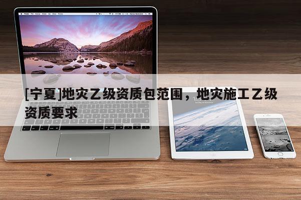 [寧夏]地災(zāi)乙級資質(zhì)包范圍，地災(zāi)施工乙級資質(zhì)要求