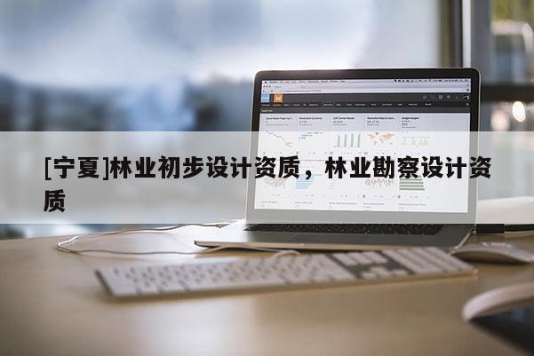 [寧夏]林業(yè)初步設(shè)計(jì)資質(zhì)，林業(yè)勘察設(shè)計(jì)資質(zhì)