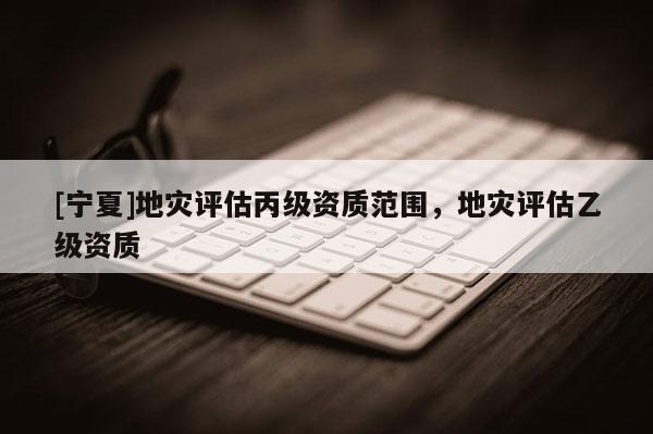 [寧夏]地災(zāi)評估丙級資質(zhì)范圍，地災(zāi)評估乙級資質(zhì)