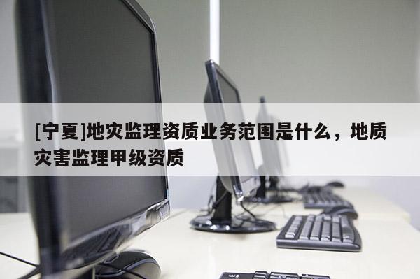 [寧夏]地災(zāi)監(jiān)理資質(zhì)業(yè)務(wù)范圍是什么，地質(zhì)災(zāi)害監(jiān)理甲級資質(zhì)