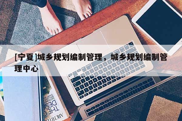 [寧夏]城鄉(xiāng)規(guī)劃編制管理，城鄉(xiāng)規(guī)劃編制管理中心