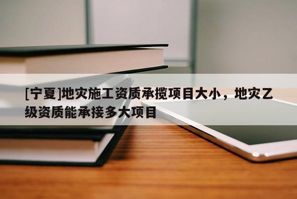 [寧夏]地災(zāi)施工資質(zhì)承攬項(xiàng)目大小，地災(zāi)乙級(jí)資質(zhì)能承接多大項(xiàng)目