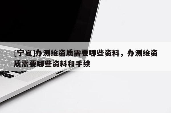 [寧夏]辦測繪資質(zhì)需要哪些資料，辦測繪資質(zhì)需要哪些資料和手續(xù)