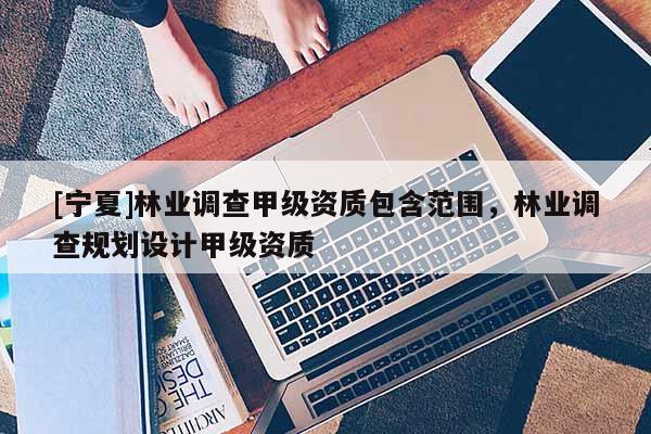 [寧夏]林業(yè)調(diào)查甲級資質(zhì)包含范圍，林業(yè)調(diào)查規(guī)劃設(shè)計甲級資質(zhì)