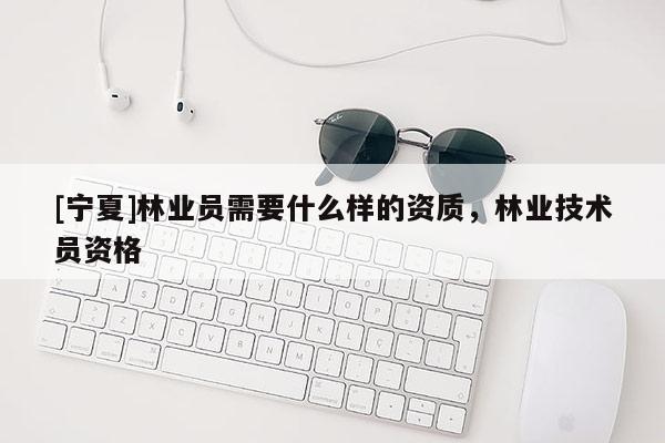 [寧夏]林業(yè)員需要什么樣的資質(zhì)，林業(yè)技術(shù)員資格