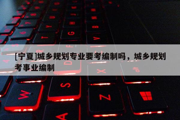 [寧夏]城鄉(xiāng)規(guī)劃專業(yè)要考編制嗎，城鄉(xiāng)規(guī)劃考事業(yè)編制