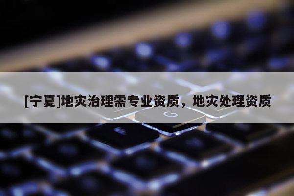 [寧夏]地災(zāi)治理需專業(yè)資質(zhì)，地災(zāi)處理資質(zhì)