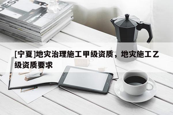 [寧夏]地災(zāi)治理施工甲級資質(zhì)，地災(zāi)施工乙級資質(zhì)要求