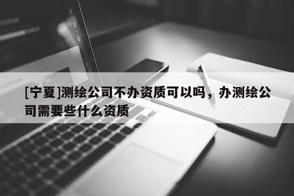 [寧夏]測(cè)繪公司不辦資質(zhì)可以嗎，辦測(cè)繪公司需要些什么資質(zhì)