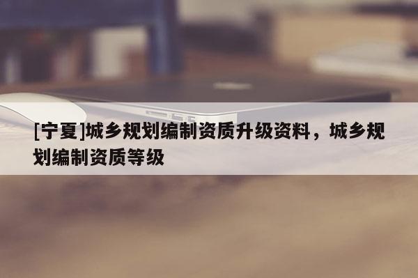 [寧夏]城鄉(xiāng)規(guī)劃編制資質(zhì)升級(jí)資料，城鄉(xiāng)規(guī)劃編制資質(zhì)等級(jí)