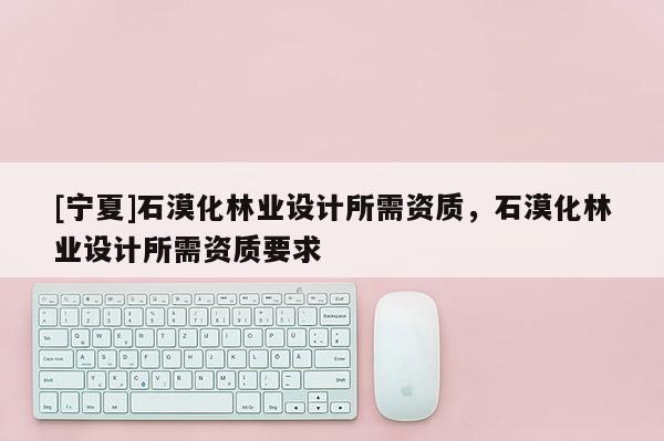 [寧夏]石漠化林業(yè)設(shè)計(jì)所需資質(zhì)，石漠化林業(yè)設(shè)計(jì)所需資質(zhì)要求