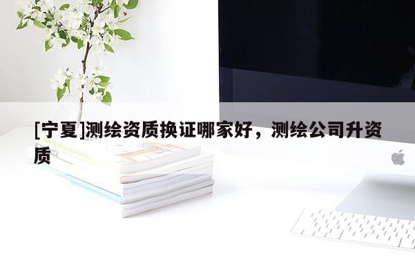 [寧夏]測繪資質(zhì)換證哪家好，測繪公司升資質(zhì)