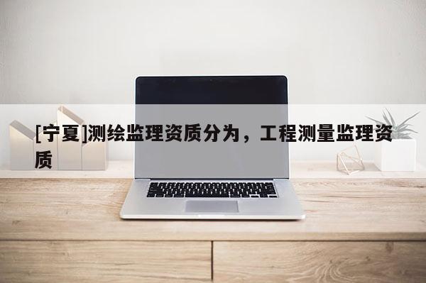 [寧夏]測繪監(jiān)理資質(zhì)分為，工程測量監(jiān)理資質(zhì)