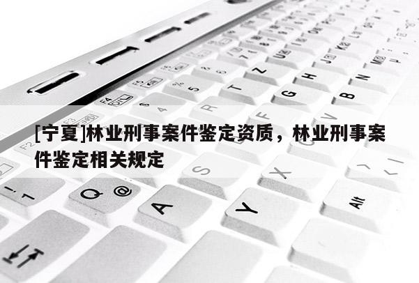 [寧夏]林業(yè)刑事案件鑒定資質(zhì)，林業(yè)刑事案件鑒定相關(guān)規(guī)定