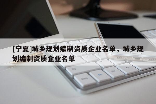 [寧夏]城鄉(xiāng)規(guī)劃編制資質企業(yè)名單，城鄉(xiāng)規(guī)劃編制資質企業(yè)名單