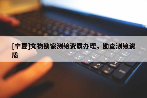 [寧夏]文物勘察測繪資質(zhì)辦理，勘查測繪資質(zhì)