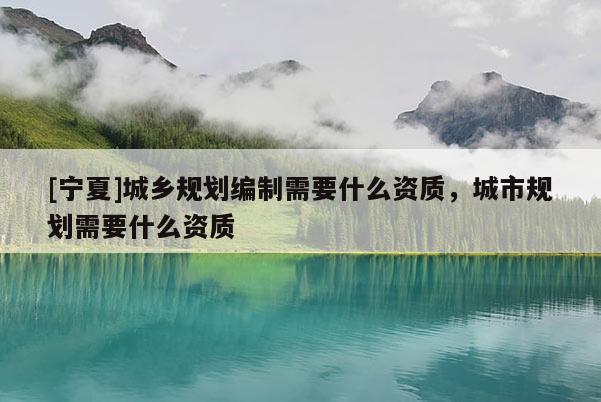 [寧夏]城鄉(xiāng)規(guī)劃編制需要什么資質(zhì)，城市規(guī)劃需要什么資質(zhì)