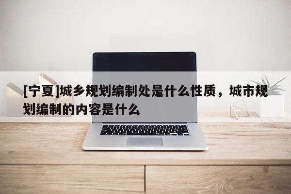 [寧夏]城鄉(xiāng)規(guī)劃編制處是什么性質(zhì)，城市規(guī)劃編制的內(nèi)容是什么