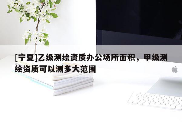 [寧夏]乙級(jí)測(cè)繪資質(zhì)辦公場(chǎng)所面積，甲級(jí)測(cè)繪資質(zhì)可以測(cè)多大范圍