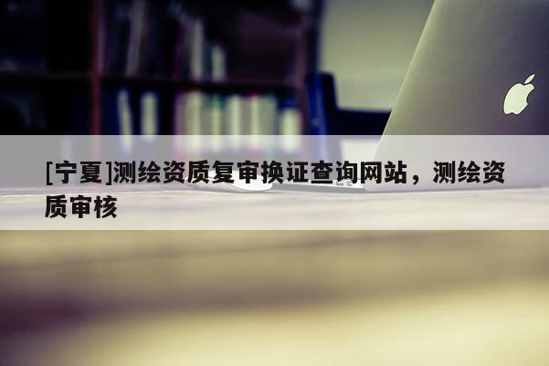 [寧夏]測(cè)繪資質(zhì)復(fù)審換證查詢網(wǎng)站，測(cè)繪資質(zhì)審核
