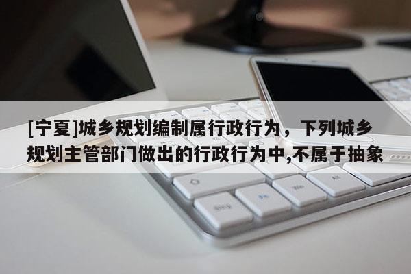 [寧夏]城鄉(xiāng)規(guī)劃編制屬行政行為，下列城鄉(xiāng)規(guī)劃主管部門做出的行政行為中,不屬于抽象