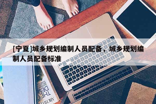 [寧夏]城鄉(xiāng)規(guī)劃編制人員配備，城鄉(xiāng)規(guī)劃編制人員配備標準
