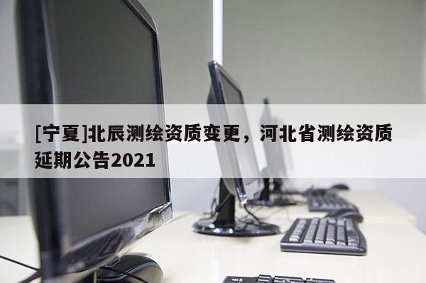[寧夏]北辰測繪資質(zhì)變更，河北省測繪資質(zhì)延期公告2021