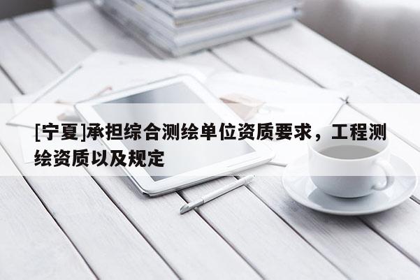 [寧夏]承擔(dān)綜合測(cè)繪單位資質(zhì)要求，工程測(cè)繪資質(zhì)以及規(guī)定