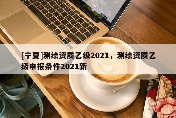 [寧夏]測繪資質(zhì)乙級2021，測繪資質(zhì)乙級申報(bào)條件2021新