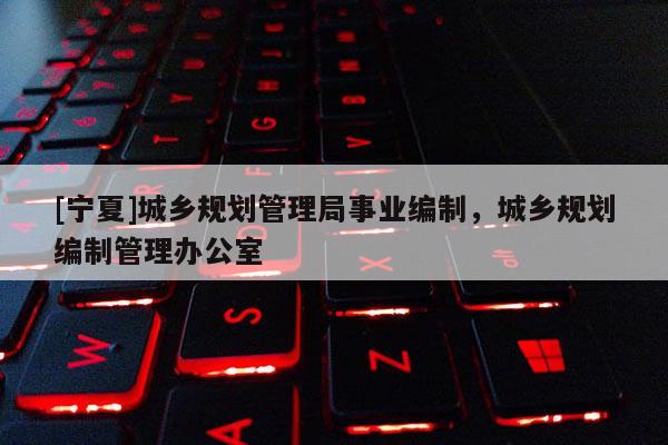 [寧夏]城鄉(xiāng)規(guī)劃管理局事業(yè)編制，城鄉(xiāng)規(guī)劃編制管理辦公室