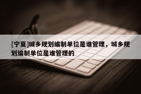 [寧夏]城鄉(xiāng)規(guī)劃編制單位是誰管理，城鄉(xiāng)規(guī)劃編制單位是誰管理的