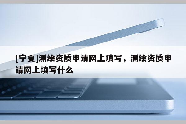 [寧夏]測繪資質(zhì)申請網(wǎng)上填寫，測繪資質(zhì)申請網(wǎng)上填寫什么