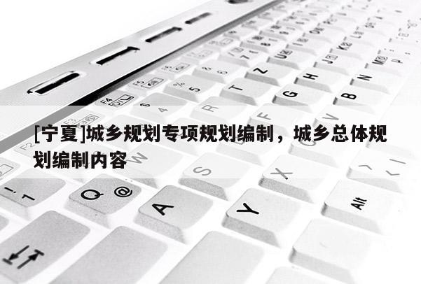 [寧夏]城鄉(xiāng)規(guī)劃專項規(guī)劃編制，城鄉(xiāng)總體規(guī)劃編制內(nèi)容