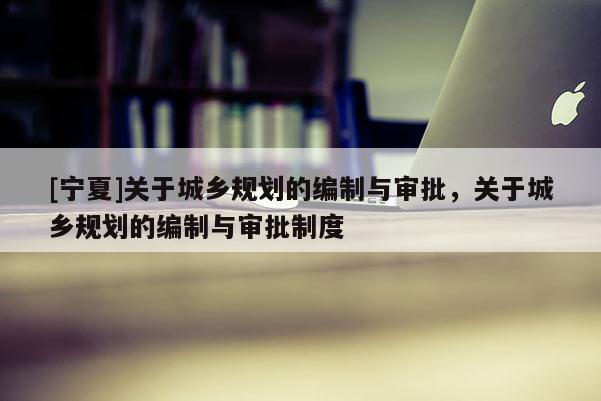 [寧夏]關(guān)于城鄉(xiāng)規(guī)劃的編制與審批，關(guān)于城鄉(xiāng)規(guī)劃的編制與審批制度