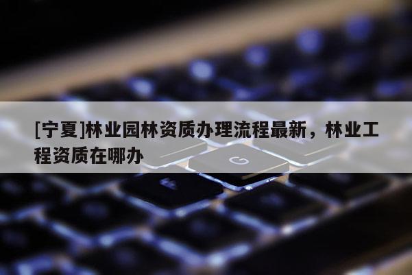 [寧夏]林業(yè)園林資質(zhì)辦理流程最新，林業(yè)工程資質(zhì)在哪辦