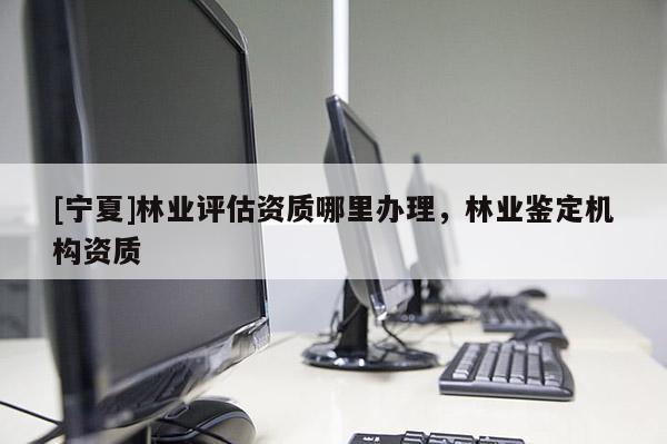 [寧夏]林業(yè)評(píng)估資質(zhì)哪里辦理，林業(yè)鑒定機(jī)構(gòu)資質(zhì)