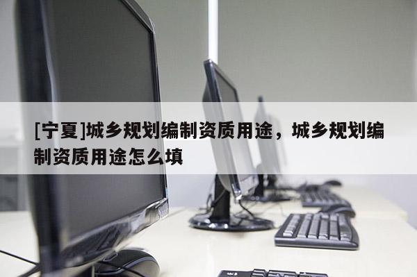 [寧夏]城鄉(xiāng)規(guī)劃編制資質(zhì)用途，城鄉(xiāng)規(guī)劃編制資質(zhì)用途怎么填
