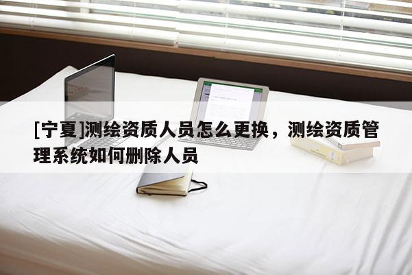 [寧夏]測(cè)繪資質(zhì)人員怎么更換，測(cè)繪資質(zhì)管理系統(tǒng)如何刪除人員