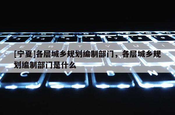 [寧夏]各層城鄉(xiāng)規(guī)劃編制部門，各層城鄉(xiāng)規(guī)劃編制部門是什么